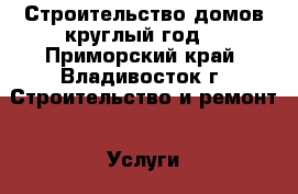 Строительство домов круглый год! - Приморский край, Владивосток г. Строительство и ремонт » Услуги   . Приморский край,Владивосток г.